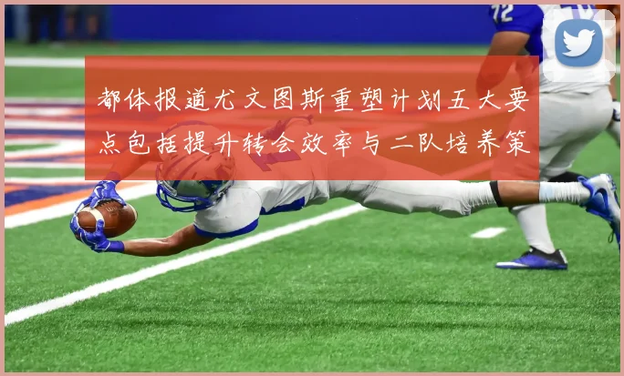 都体报道尤文图斯重塑计划五大要点包括提升转会效率与二队培养策略