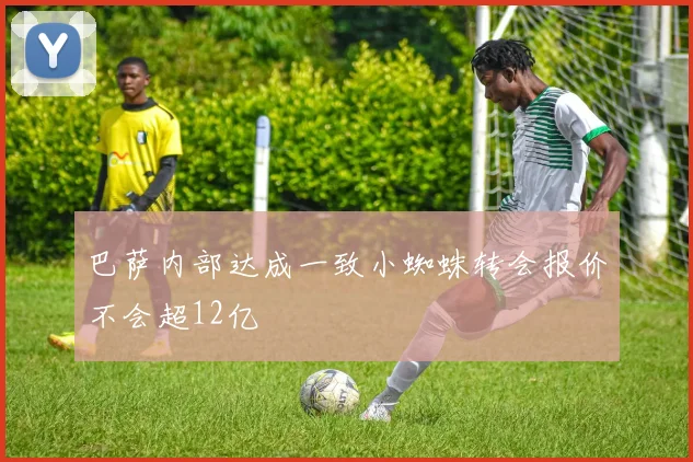 巴萨内部达成一致小蜘蛛转会报价不会超12亿