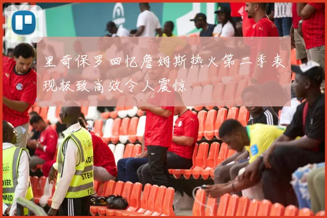 里奇保罗回忆詹姆斯热火第二季表现极致高效令人震惊