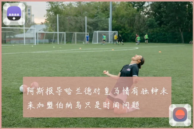 阿斯报导哈兰德对皇马情有独钟未来加盟伯纳乌只是时间问题