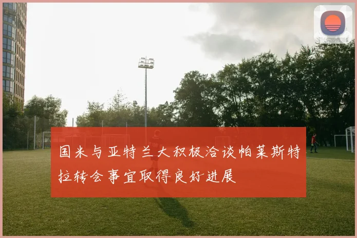 国米与亚特兰大积极洽谈帕莱斯特拉转会事宜取得良好进展