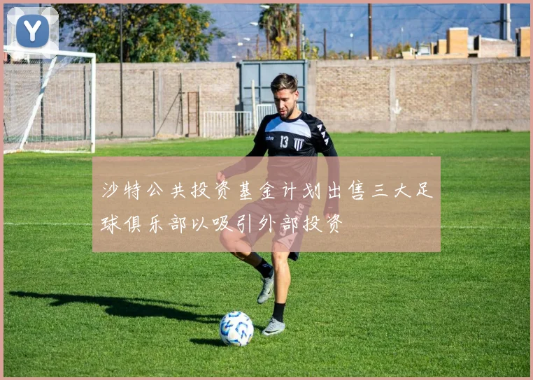 沙特公共投资基金计划出售三大足球俱乐部以吸引外部投资