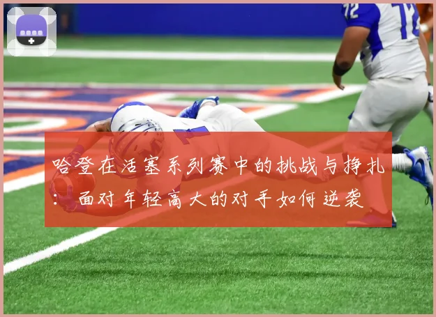 哈登在活塞系列赛中的挑战与挣扎：面对年轻高大的对手如何逆袭