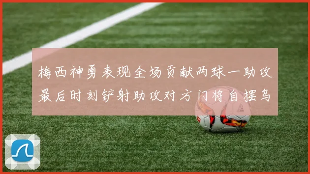梅西神勇表现全场贡献两球一助攻最后时刻铲射助攻对方门将自摆乌龙