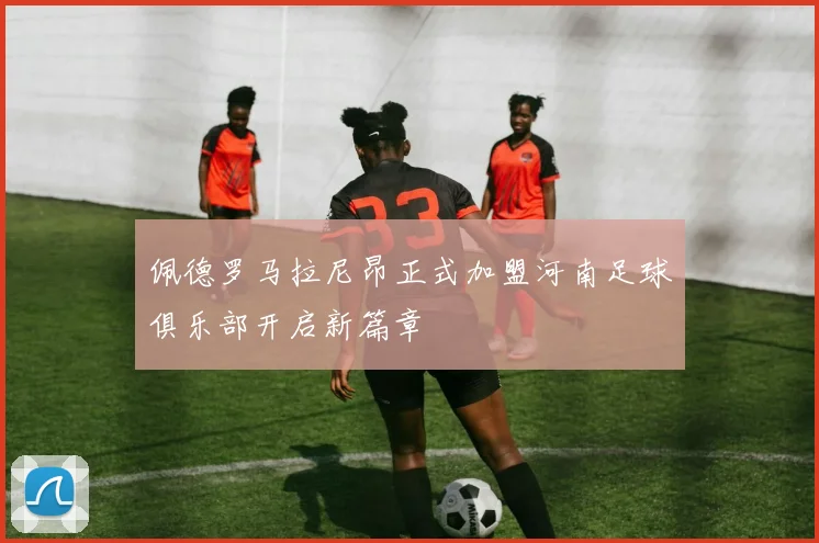 佩德罗马拉尼昂正式加盟河南足球俱乐部开启新篇章