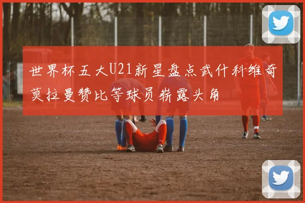世界杯五大U21新星盘点武什科维奇莫拉曼赞比等球员崭露头角