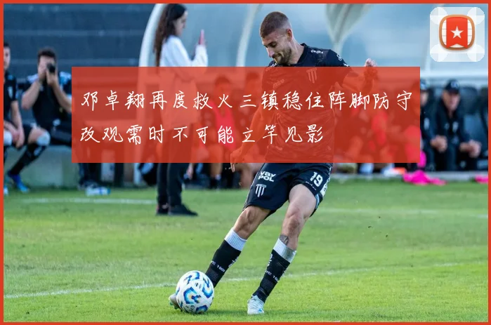 邓卓翔再度救火三镇稳住阵脚防守改观需时不可能立竿见影
