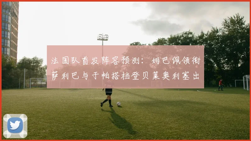 法国队首发阵容预测：姆巴佩领衔萨利巴与于帕搭档登贝莱奥利塞出战