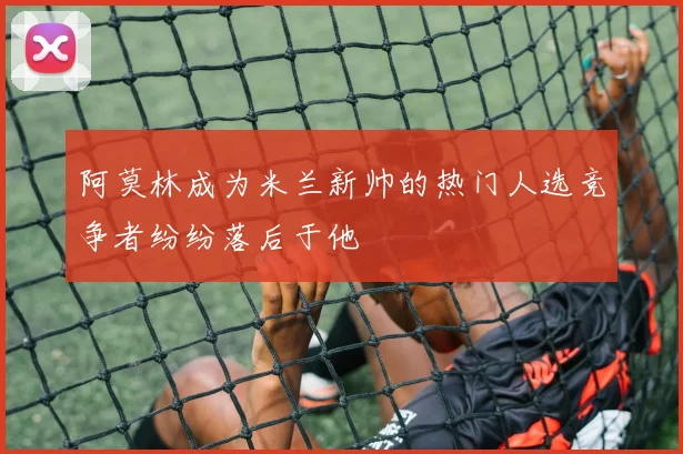 阿莫林成为米兰新帅的热门人选竞争者纷纷落后于他