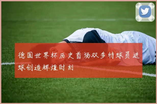 德国世界杯历史首场双多特球员进球创造辉煌时刻