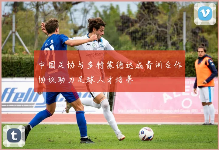 中国足协与多特蒙德达成青训合作协议助力足球人才培养