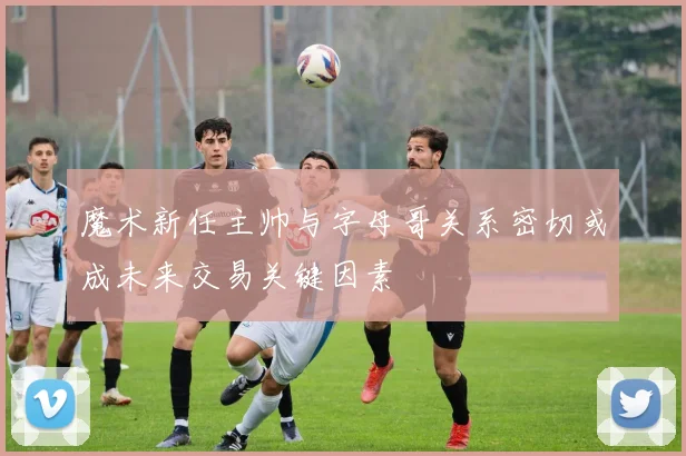 魔术新任主帅与字母哥关系密切或成未来交易关键因素