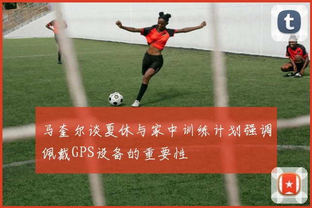 马奎尔谈夏休与家中训练计划强调佩戴GPS设备的重要性