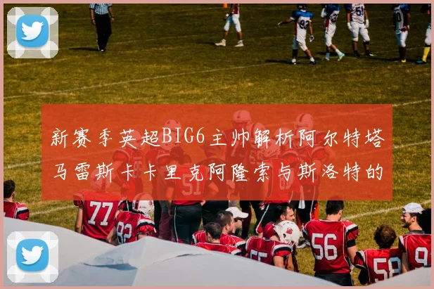 新赛季英超BIG6主帅解析阿尔特塔马雷斯卡卡里克阿隆索与斯洛特的战术对决
