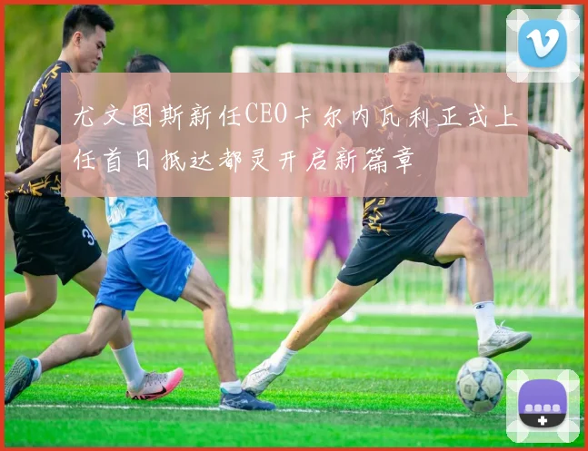 尤文图斯新任CEO卡尔内瓦利正式上任首日抵达都灵开启新篇章