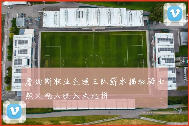 詹姆斯职业生涯三队薪水揭秘骑士热火湖人收入大比拼