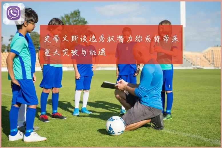 史蒂文斯谈选秀权潜力称或将带来重大突破与机遇