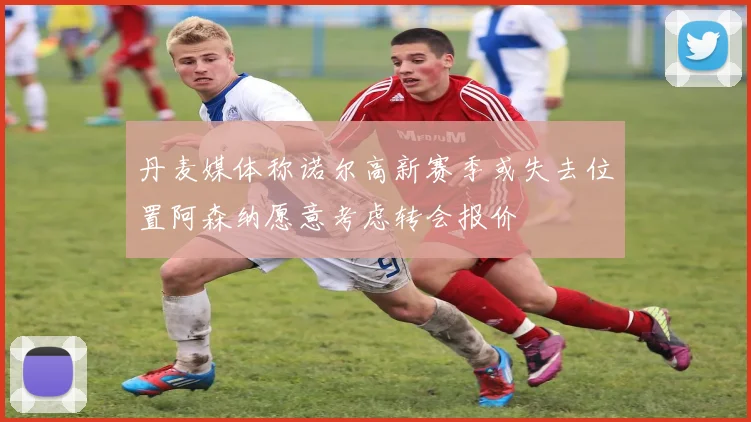 丹麦媒体称诺尔高新赛季或失去位置阿森纳愿意考虑转会报价