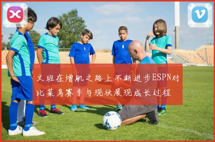 文班在增肌之路上不断进步ESPN对比菜鸟赛季与现状展现成长过程