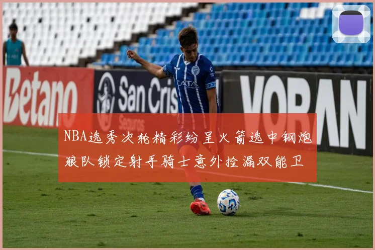 NBA选秀次轮精彩纷呈火箭选中钢炮狼队锁定射手骑士意外捡漏双能卫