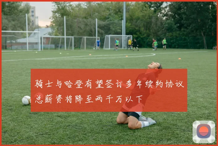 骑士与哈登有望签订多年续约协议总薪资将降至两千万以下