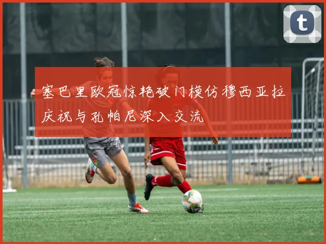 塞巴里欧冠惊艳破门模仿穆西亚拉庆祝与孔帕尼深入交流