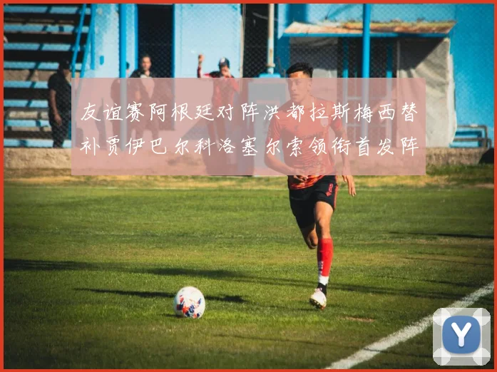 友谊赛阿根廷对阵洪都拉斯梅西替补贾伊巴尔科洛塞尔索领衔首发阵容