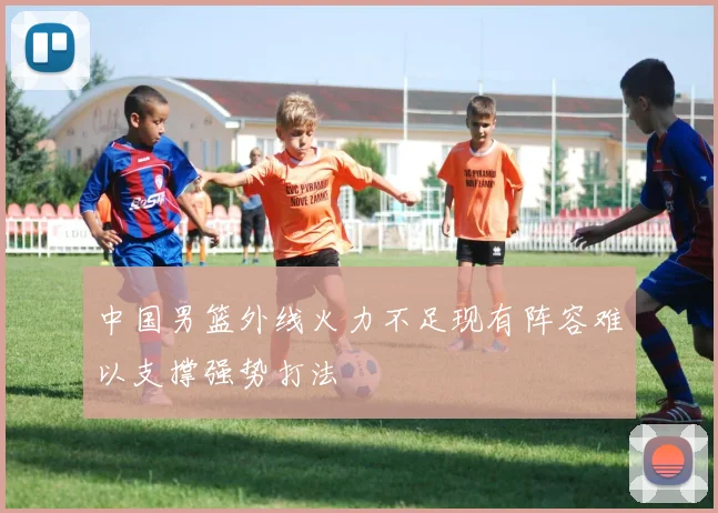 中国男篮外线火力不足现有阵容难以支撑强势打法