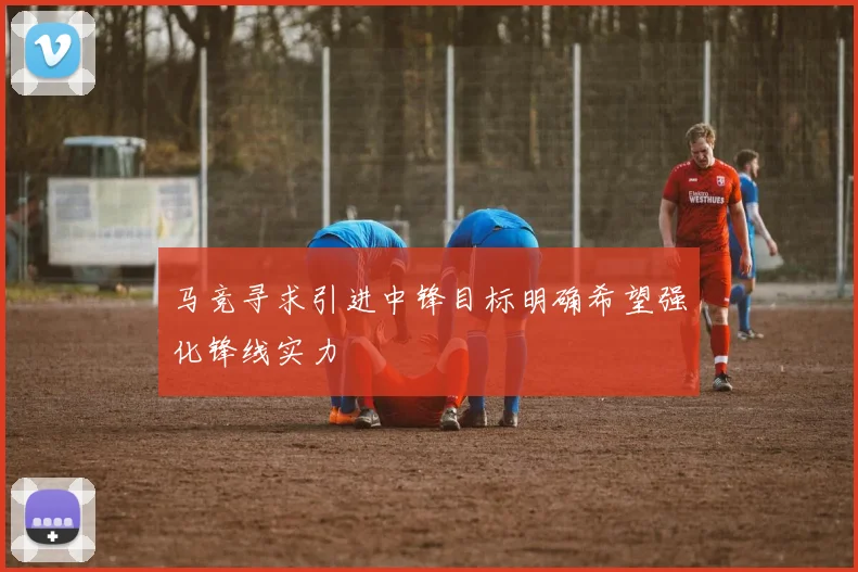 马竞寻求引进中锋目标明确希望强化锋线实力