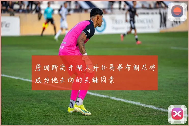 詹姆斯离开湖人并非易事布朗尼将成为他去向的关键因素