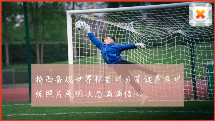 梅西备战世界杯首训分享健身房训练照片展现状态满满信心