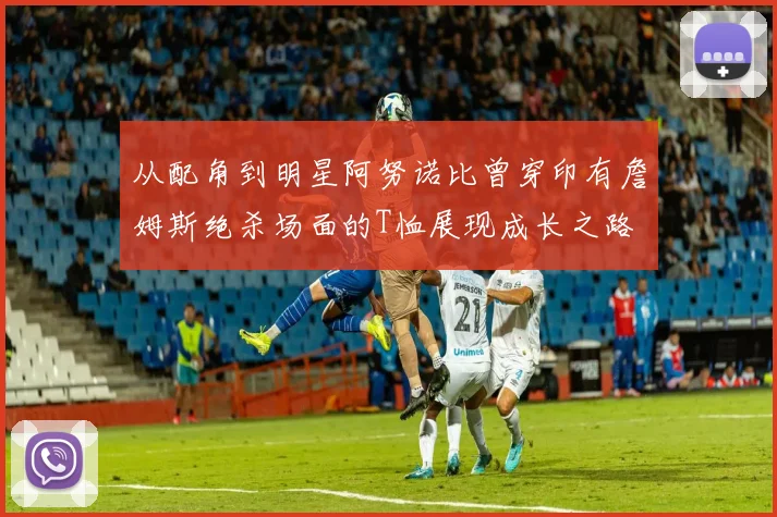 从配角到明星阿努诺比曾穿印有詹姆斯绝杀场面的T恤展现成长之路